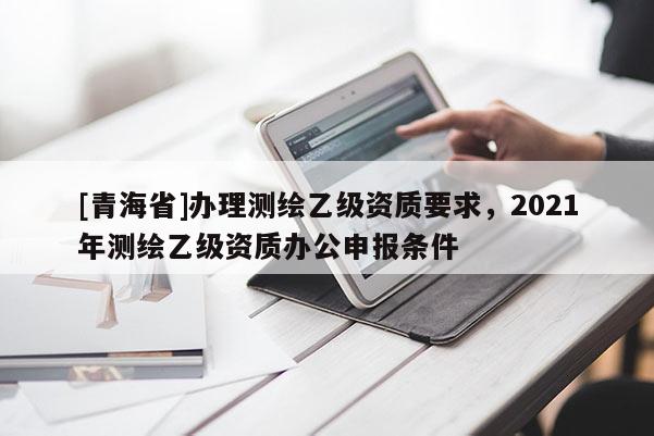 [青海省]办理测绘乙级资质要求，2021年测绘乙级资质办公申报条件