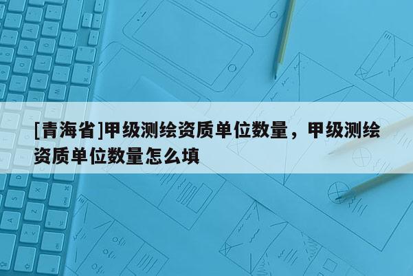 [青海省]甲级测绘资质单位数量，甲级测绘资质单位数量怎么填