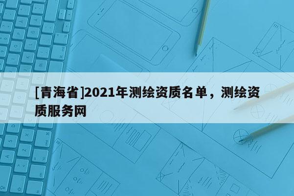 [青海省]2021年测绘资质名单，测绘资质服务网