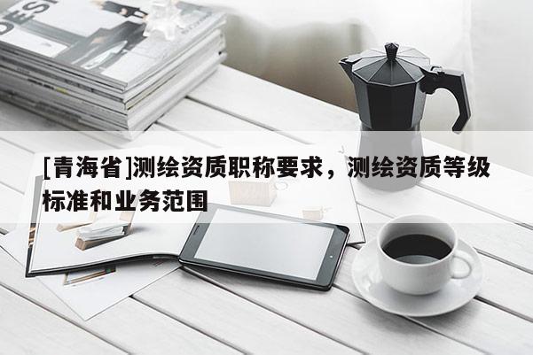 [青海省]测绘资质职称要求，测绘资质等级标准和业务范围