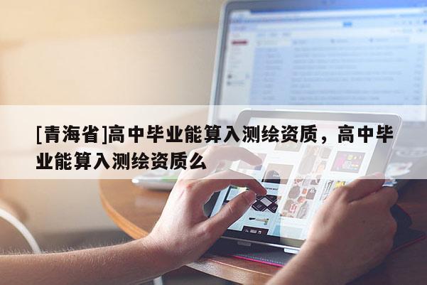 [青海省]高中毕业能算入测绘资质，高中毕业能算入测绘资质么