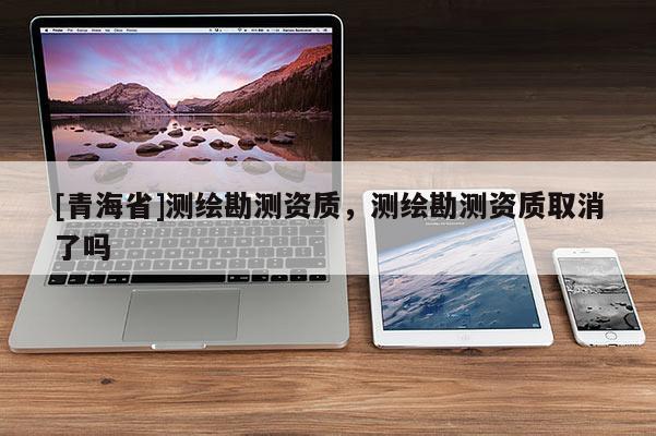 [青海省]测绘勘测资质，测绘勘测资质取消了吗