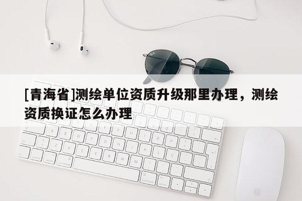 [青海省]测绘单位资质升级那里办理，测绘资质换证怎么办理
