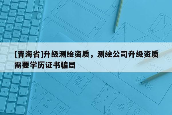 [青海省]升级测绘资质，测绘公司升级资质需要学历证书骗局