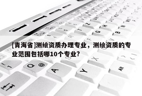 [青海省]测绘资质办理专业，测绘资质的专业范围包括哪10个专业?