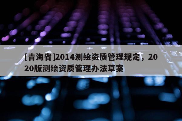 [青海省]2014测绘资质管理规定，2020版测绘资质管理办法草案
