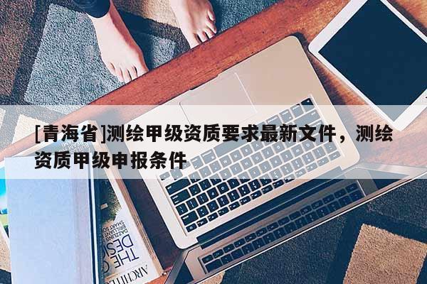 [青海省]测绘甲级资质要求最新文件，测绘资质甲级申报条件