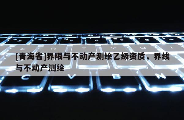 [青海省]界限与不动产测绘乙级资质，界线与不动产测绘
