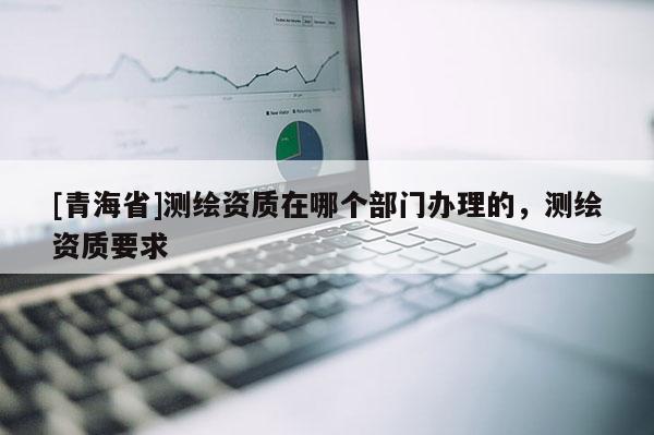 [青海省]测绘资质在哪个部门办理的，测绘资质要求