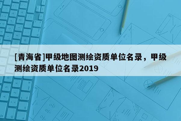 [青海省]甲级地图测绘资质单位名录，甲级测绘资质单位名录2019