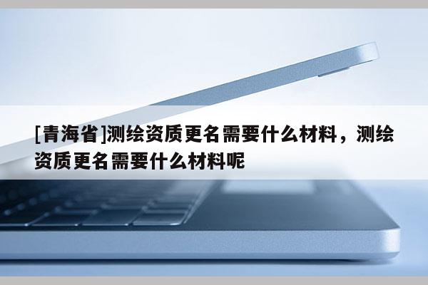 [青海省]测绘资质更名需要什么材料，测绘资质更名需要什么材料呢