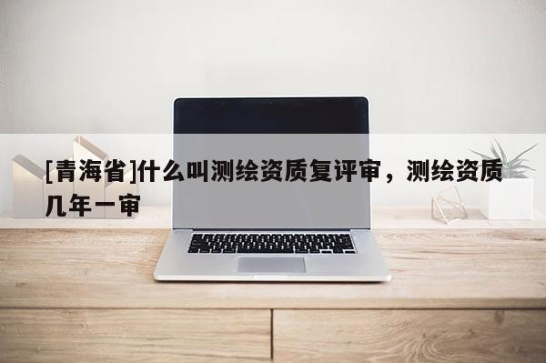 [青海省]什么叫测绘资质复评审，测绘资质几年一审