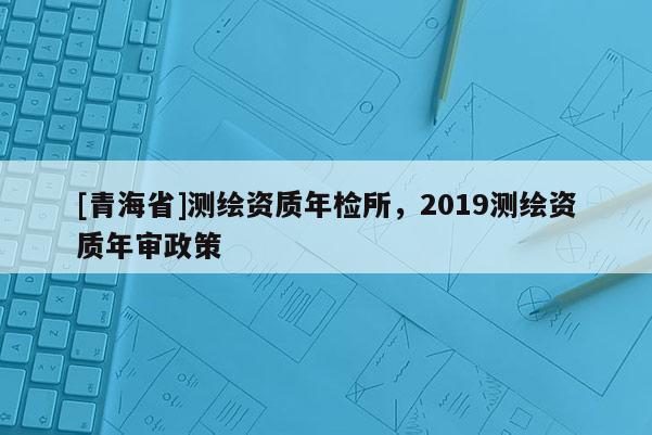 [青海省]测绘资质年检所，2019测绘资质年审政策