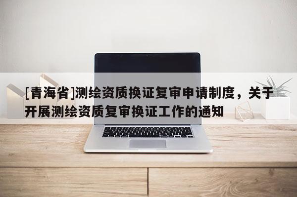 [青海省]测绘资质换证复审申请制度，关于开展测绘资质复审换证工作的通知