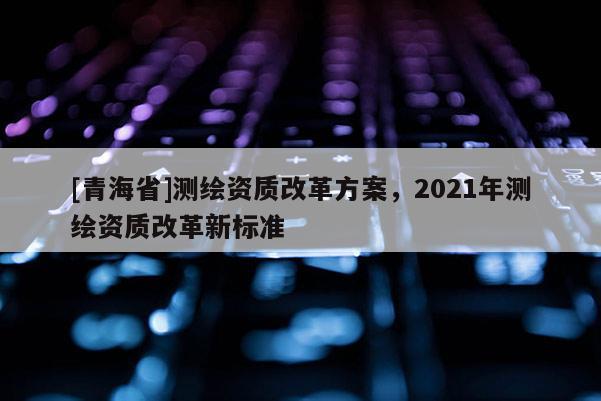 [青海省]测绘资质改革方案，2021年测绘资质改革新标准