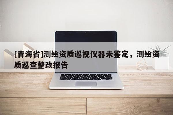 [青海省]测绘资质巡视仪器未鉴定，测绘资质巡查整改报告