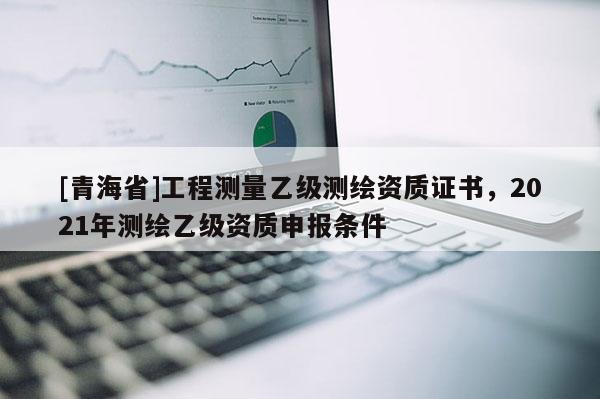 [青海省]工程测量乙级测绘资质证书，2021年测绘乙级资质申报条件