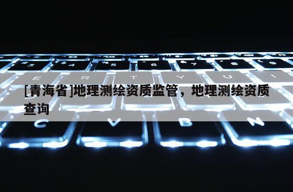 [青海省]地理测绘资质监管，地理测绘资质查询