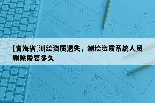 [青海省]测绘资质遗失，测绘资质系统人员删除需要多久