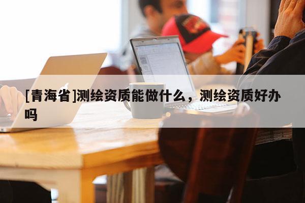 [青海省]测绘资质能做什么，测绘资质好办吗