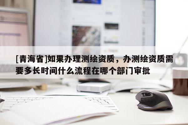 [青海省]如果办理测绘资质，办测绘资质需要多长时间什么流程在哪个部门审批