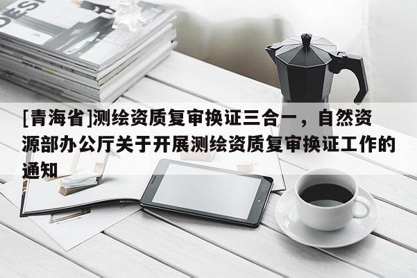 [青海省]测绘资质复审换证三合一，自然资源部办公厅关于开展测绘资质复审换证工作的通知
