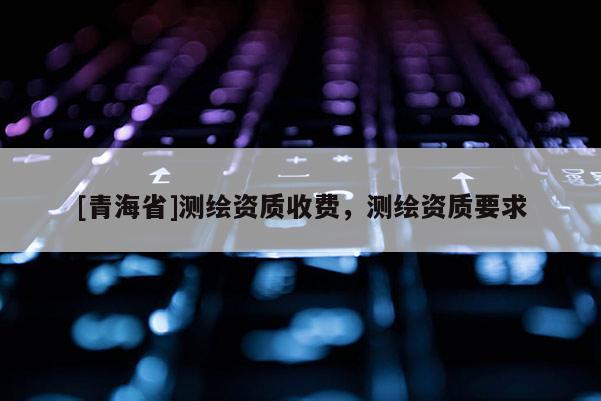 [青海省]测绘资质收费，测绘资质要求