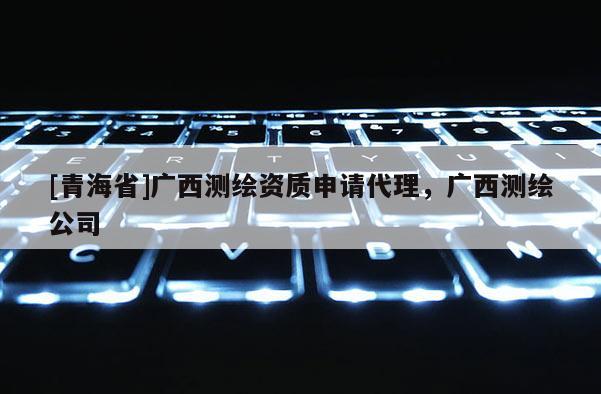 [青海省]广西测绘资质申请代理，广西测绘公司