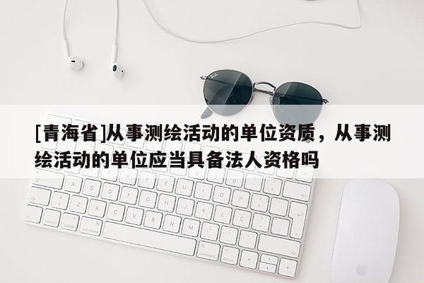 [青海省]从事测绘活动的单位资质，从事测绘活动的单位应当具备法人资格吗