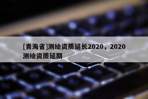 [青海省]测绘资质延长2020，2020测绘资质延期