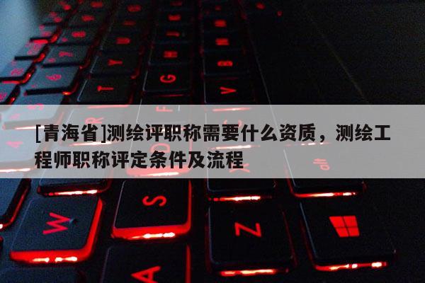 [青海省]测绘评职称需要什么资质，测绘工程师职称评定条件及流程