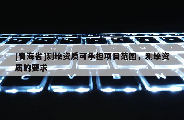 [青海省]测绘资质可承担项目范围，测绘资质的要求