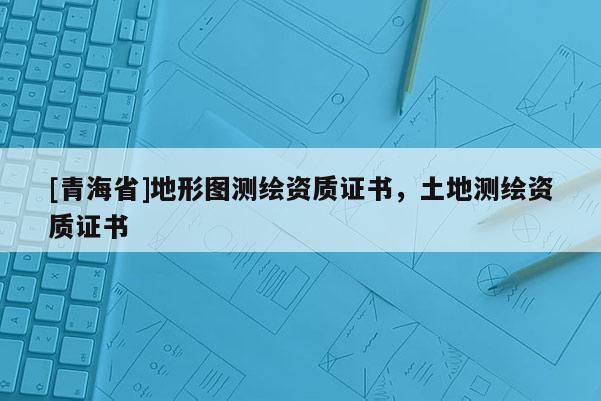 [青海省]地形图测绘资质证书，土地测绘资质证书