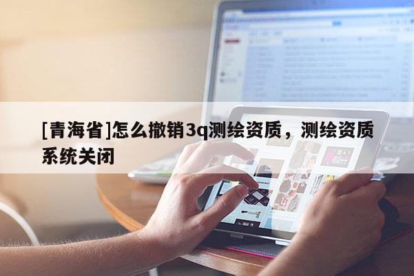 [青海省]怎么撤销3q测绘资质，测绘资质系统关闭