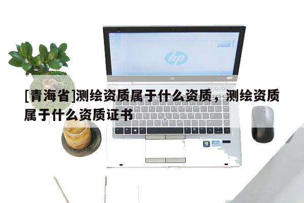 [青海省]测绘资质属于什么资质，测绘资质属于什么资质证书