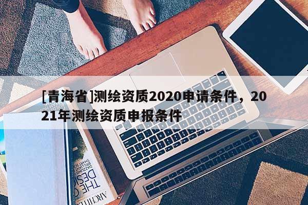 [青海省]测绘资质2020申请条件，2021年测绘资质申报条件