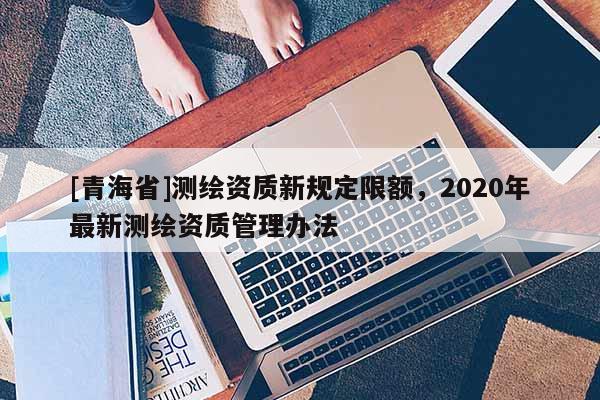 [青海省]测绘资质新规定限额，2020年最新测绘资质管理办法