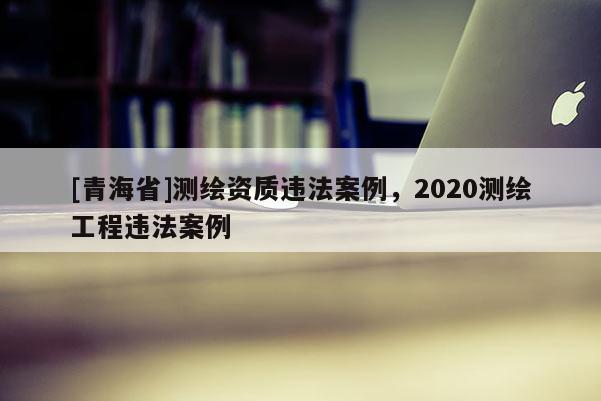 [青海省]测绘资质违法案例，2020测绘工程违法案例