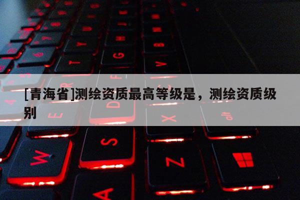 [青海省]测绘资质最高等级是，测绘资质级别