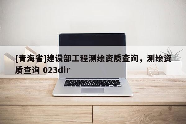 [青海省]建设部工程测绘资质查询，测绘资质查询 023dir