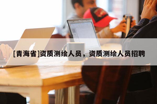 [青海省]资质测绘人员，资质测绘人员招聘