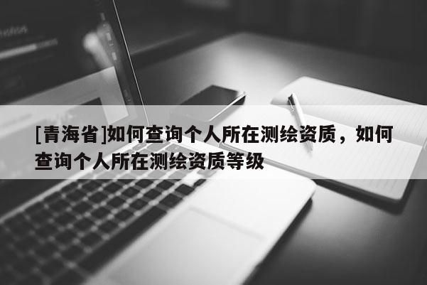 [青海省]如何查询个人所在测绘资质，如何查询个人所在测绘资质等级