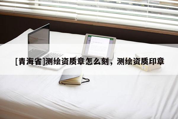 [青海省]测绘资质章怎么刻，测绘资质印章