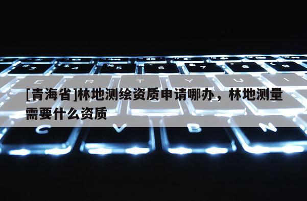 [青海省]林地测绘资质申请哪办，林地测量需要什么资质