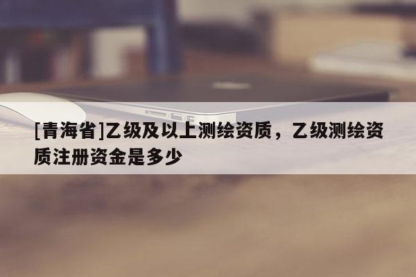 [青海省]乙级及以上测绘资质，乙级测绘资质注册资金是多少