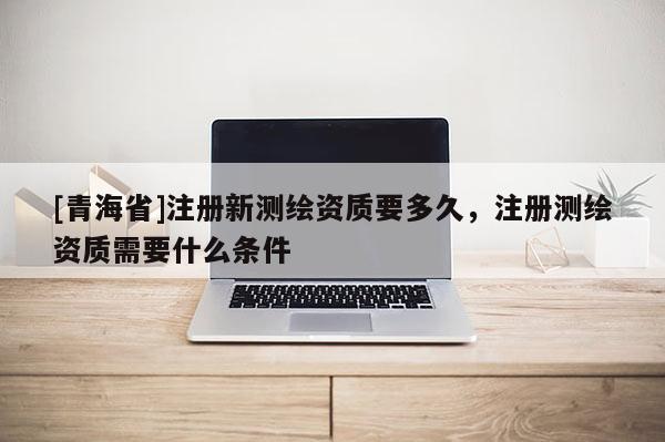 [青海省]注册新测绘资质要多久，注册测绘资质需要什么条件