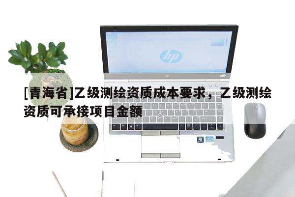 [青海省]乙级测绘资质成本要求，乙级测绘资质可承接项目金额