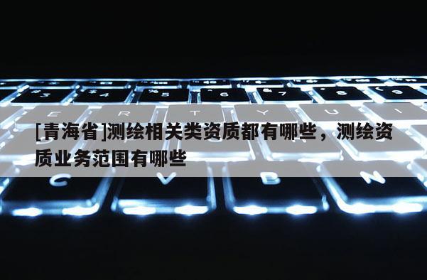[青海省]测绘相关类资质都有哪些，测绘资质业务范围有哪些
