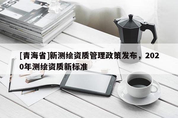 [青海省]新测绘资质管理政策发布，2020年测绘资质新标准