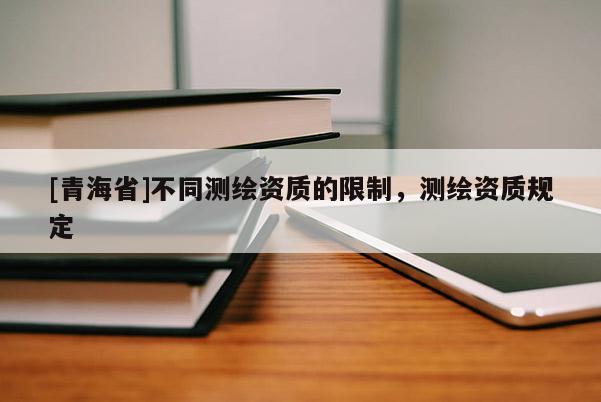 [青海省]不同测绘资质的限制，测绘资质规定